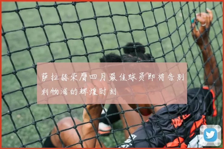 萨拉赫荣膺四月最佳球员即将告别利物浦的辉煌时刻