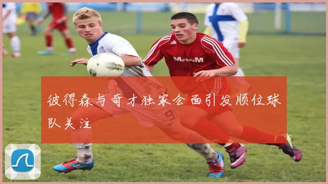 彼得森与奇才独家会面引发顺位球队关注