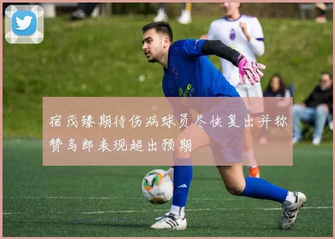 宿茂臻期待伤病球员尽快复出并称赞乌郎表现超出预期