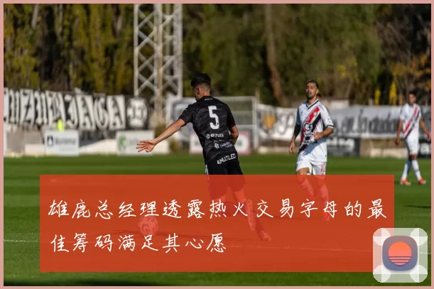 雄鹿总经理透露热火交易字母的最佳筹码满足其心愿