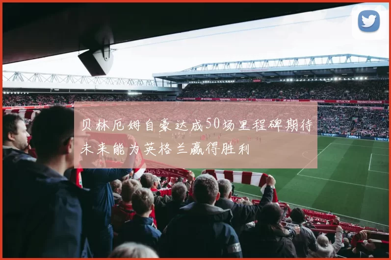 贝林厄姆自豪达成50场里程碑期待未来能为英格兰赢得胜利