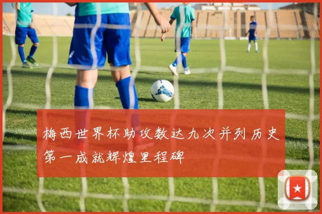 梅西世界杯助攻数达九次并列历史第一成就辉煌里程碑