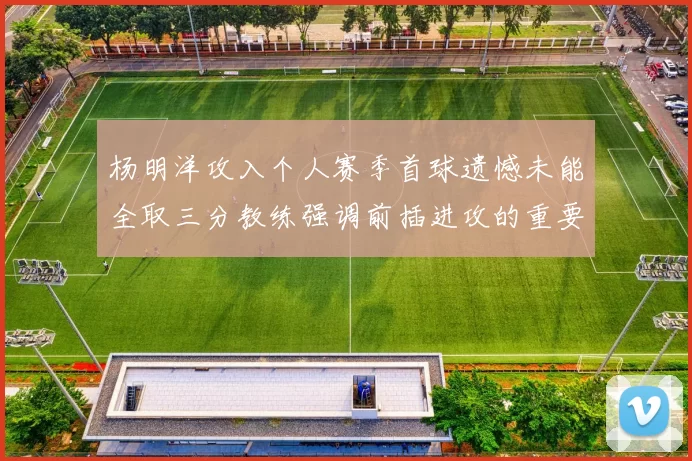 杨明洋攻入个人赛季首球遗憾未能全取三分教练强调前插进攻的重要性