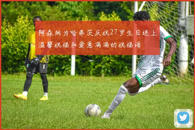 阿森纳为哈弗茨庆祝27岁生日送上温馨祝福和爱意满满的祝福语