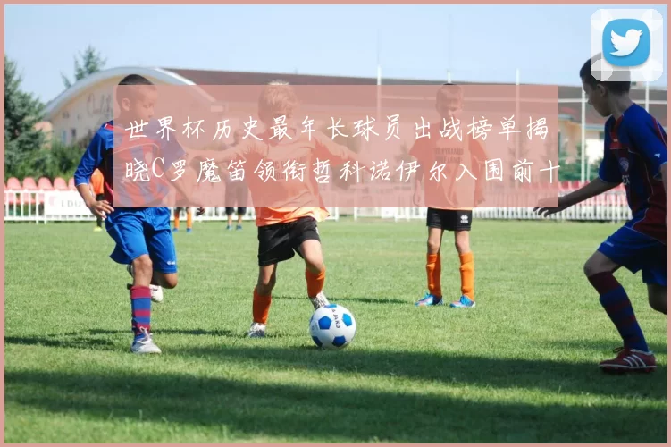 世界杯历史最年长球员出战榜单揭晓C罗魔笛领衔哲科诺伊尔入围前十