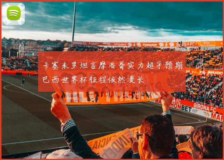 卡塞米罗坦言摩洛哥实力超乎预期巴西世界杯征程依然漫长