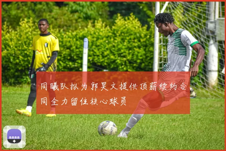 同曦队拟为郭昊文提供顶薪续约合同全力留住核心球员