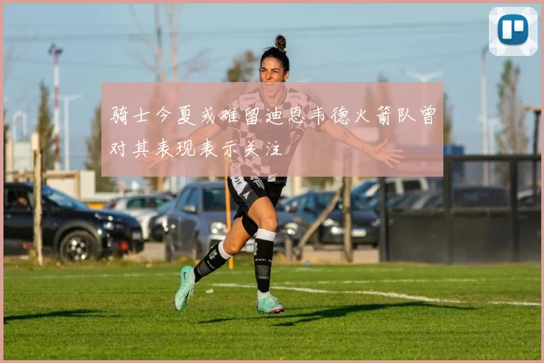 骑士今夏或难留迪恩韦德火箭队曾对其表现表示关注