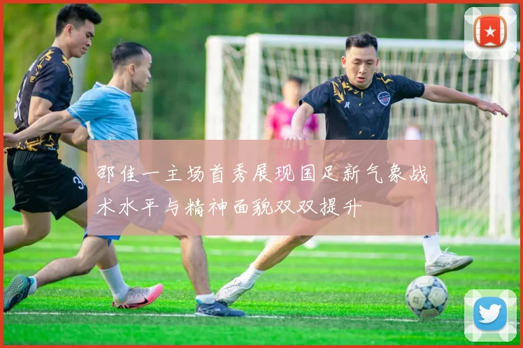 邵佳一主场首秀展现国足新气象战术水平与精神面貌双双提升