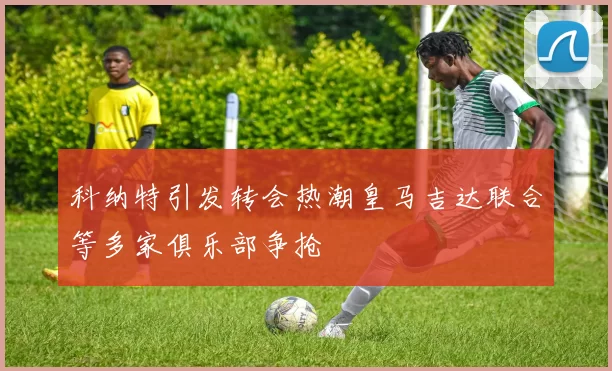 科纳特引发转会热潮皇马吉达联合等多家俱乐部争抢