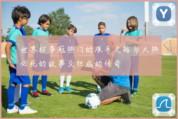 世界杯争冠热门的艰辛之路与大热必死的故事交织成的传奇