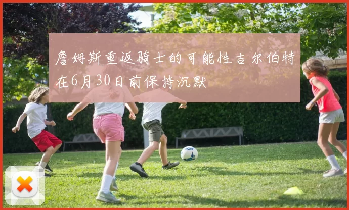 詹姆斯重返骑士的可能性吉尔伯特在6月30日前保持沉默