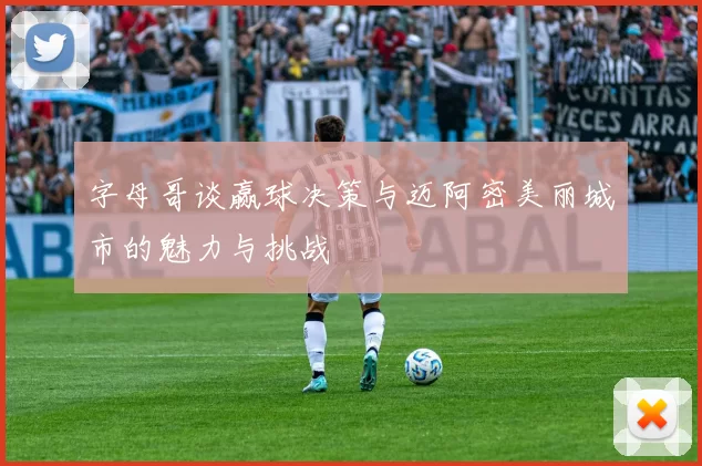 字母哥谈赢球决策与迈阿密美丽城市的魅力与挑战