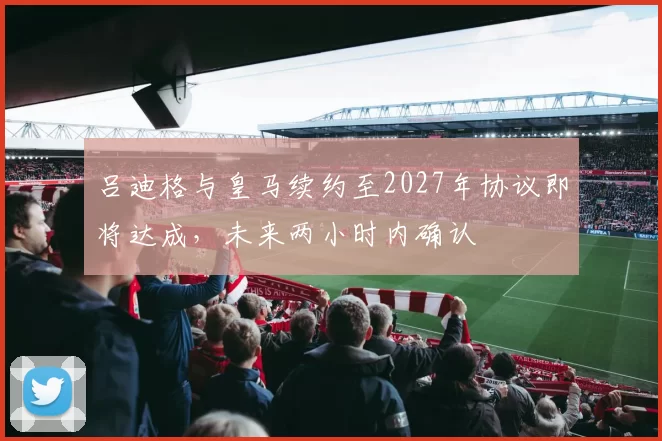 吕迪格与皇马续约至2027年协议即将达成，未来两小时内确认