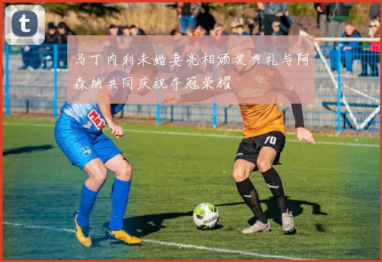 马丁内利未婚妻亮相颁奖典礼与阿森纳共同庆祝夺冠荣耀
