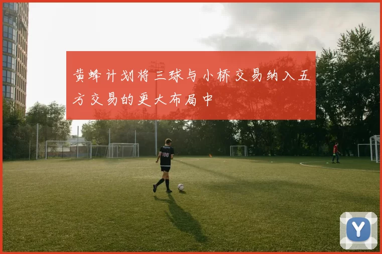黄蜂计划将三球与小桥交易纳入五方交易的更大布局中