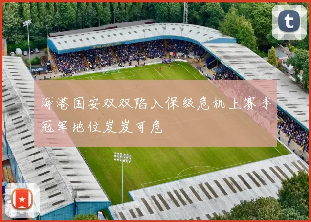 海港国安双双陷入保级危机上赛季冠军地位岌岌可危